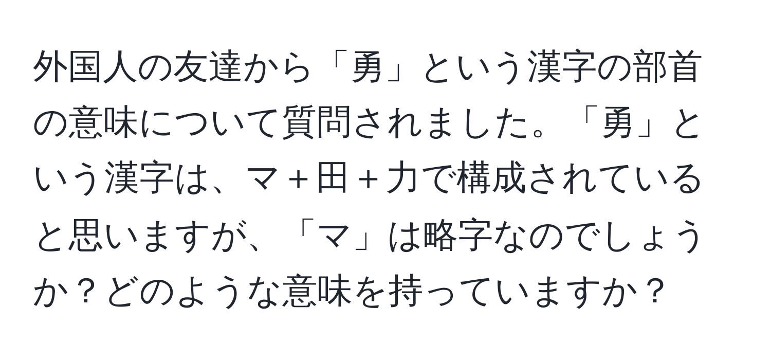 外国人の友達から「勇」という漢字の部首の意味について質問されました。「勇」という漢字は、マ＋田＋力で構成されていると思いますが、「マ」は略字なのでしょうか？どのような意味を持っていますか？