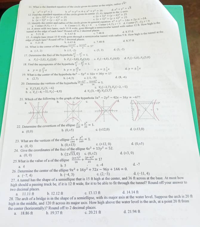 What is the standard equation of the circle given its center at the origin, radius sqrt(4)?
d x^2+y^2=sqrt(4)
x^2+y^2=2 b
12. Find the standard equation of the circle given its center x^2+y^2=4 c x^2+y^2=16 [5,6 ta n eent to the y -ax
(x-5)^2+(y+6)^2=25 e (x+5)^2+(y-6)^2=25
b. (x-5)^2+(y-6)^2=25 c (x+5)^2+(y+6)^2=25
13. Identify the center and radius of the circle given its general equation: x^2+y^2-14x+2y=-14.
14. A street s Center (9,5) r=3 b Center (-3,-8),x=4 c Center (-4,2),r=5 d. Center (7,-1),r=6
s. each 10 ft wid ch a semicurcular tunnel with radus 12 fr. How high is the
tunnel at the edge of each lane? Round off to 2 decimal places d. 8.37 f
a. 5.21 f b. 6.63 f c. 7.48 f
15. A single-lane street 10 ft wide goes through a semicircular tunnel with radius 9 ft. How high is the tunnel at the
edge of each lane? Round off to 2 decimal places b. 6.63 ft
a 5:2 1 f
16. What is the center of the ellipse frac (x+2)^29+frac (y+2)^24=1 c. 7.48 f d. 8.37 f
9 (-3,2) b. (-3,-2) c. (3,2) d. (3,-2)
17. Determine the foci of the hyperbola  x^2/9 - y^2/7 =1.
a. F_1(-2,0),F_2(2,0) b. F_1(-3,0),F_2(3,0) c. F_1(-4,0),F_2(4,0) 《 F_1(-5,0),F_2(5,0)
18. Find the asymptotes of the hyperbola  x^2/9 - y^2/7 =1
a y=±  sqrt(7)/3 x b. y=±  sqrt(3)/7 x c y=±  7/2 x d. y=±  3/7 x
19. What is the center of the hyperbola 4x^2-5y^2+32x+30y=1
a. (2,7) b. (-4,3) c. (-1,-5) d. (8,-6)
20. Determine the vertices of the hyperbola frac (y-2)^249-frac (x+4)^216=1
H V_1(5,8),V_2(5,-6)
c. V_1(-2,7),V_2(-2,-5)
b. c.V_1(-4,-5),V_2(-4,9) d V_1(3,-8),V_2(3,7)
21. Which of the following is the graph of the hyperbola 3x^2-2y^2-42x-16y=-67 ,
a
b.c. d.
1
22. Determine the covertices of the ellipse  x^2/169 + y^2/25 =1.
a. (0,0) b. (0,± 5) C. (± 12,0) d. (± 13,0)
23. What are the vertices of the ellipse  x^2/144 + y^2/169 =1.
a (0,0) b. (0,± 13) c (± 12,0) d. (0,± 5)
24. Give the coordinates of the foci of the ellipse 4x^2+13y^2=52.
a. (0,0) b. (± sqrt(13),0) c. (0,± 2) d. (± 3,0)
25. What is the value of a of the ellipse frac (x+7)^216+frac (y-4)^225=1 ?
a. 4
b. 5
26. Determine the center of the ellipse 9x^2+16y^2+72x-96y+144=0. c. -4 d. -7
a. (-7,4) b. (-4,3) c. (2,-3) d. (-11,4)
27. A tunnel has the shape of a semiellipse that is 15 ft high at the center, and 36 ft across at the base. At most how
high should a passing truck be, if it is 12 ft wide, for it to be able to fit through the tunnel? Round off your answer to
two decimal places.
a. 11.11 ft b. 12.12 ft c. 13.13 ft d. 14.14 ft
28. The arch of a bridge is in the shape of a semiellipse, with its major axis at the water level. Suppose the arch is 20 ft
high in the middle, and 120 ft across its major axis. How high above the water level is the arch, at a point 20 ft from
the center (horizontally)? Round off to 2 decimal places.
a. 18.86 ft b. 19.37 ft c. 20.21 ft d. 21.94 ft