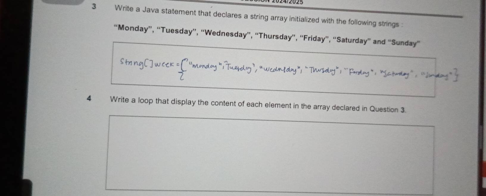 2025 
3 Write a Java statement that declares a string array initialized with the following strings 
“Monday”, “Tuesday”, “Wednesday”, “Thursday”, “Friday”, “Saturday” and “Sunday” 
" Tuedo Wcdndoy”; “Tusdoy” ``Paday”: “Satudy” 
4 Write a loop that display the content of each element in the array declared in Question 3.