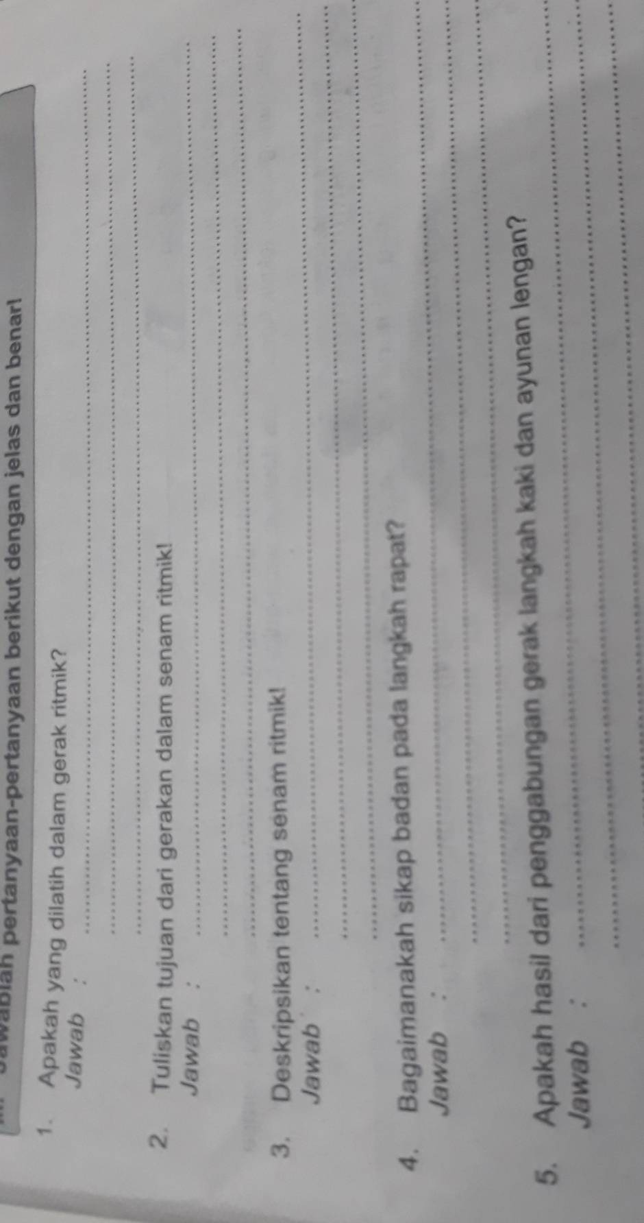 wabläh pertanyaan-pertanyaan berikut dengan jelas dan benar! 
1. Apakah yang dilatih dalam gerak ritmik? 
Jawab :_ 
_ 
_ 
2. Tuliskan tujuan dari gerakan dalam senam ritmik! 
_ 
Jawab :_ 
_ 
_ 
3. Deskripsikan tentang senam ritmik! 
_ 
Jawab : 
_ 
_ 
4. Bagaimanakah sikap badan pada langkah rapat? 
Jawab :_ 
_ 
_ 
5. Apakah hasil dari penggabungan gerak langkah kaki dan ayunan lengan? 
Jawab :_ 
_