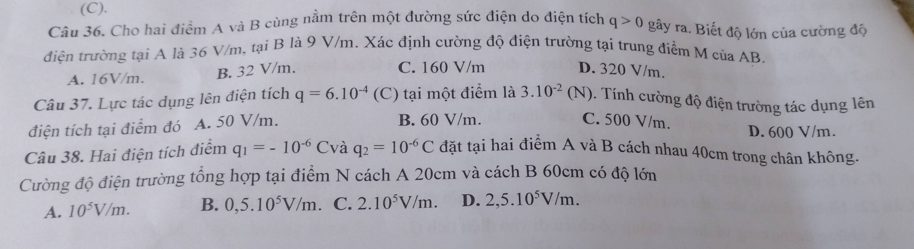 Cho hai điểm A và B cùng nằm trên một đường sức điện do điện tích q>0 gây ra. Biết độ lớn của cường độ
điện trường tại A là 36 V/m, tại B là 9 V/m. Xác định cường độ điện trường tại trung điểm M của AB.
A. 16V/m. B. 32 V/m.
C. 160 V/m D. 320 V/m.
Câu 37. Lực tác dụng lên điện tích q=6.10^(-4) (C) tại một điểm là 3.10^(-2) (N). Tính cường độ điện trường tác dụng lên
điện tích tại điểm đó A. 50 V/m.
B. 60 V/m. C. 500 V/m.
D. 600 V/m.
Câu 38. Hai điện tích điểm q_1=-10^(-6)C và q_2=10^(-6)C đặt tại hai điểm A và B cách nhau 40cm trong chân không.
Cường độ điện trường tổng hợp tại điểm N cách A 20cm và cách B 60cm có độ lớn
A. 10^5V/m. B. 0,5.10^5V/m C. 2.10^5V/m. D. 2,5.10^5V/m.