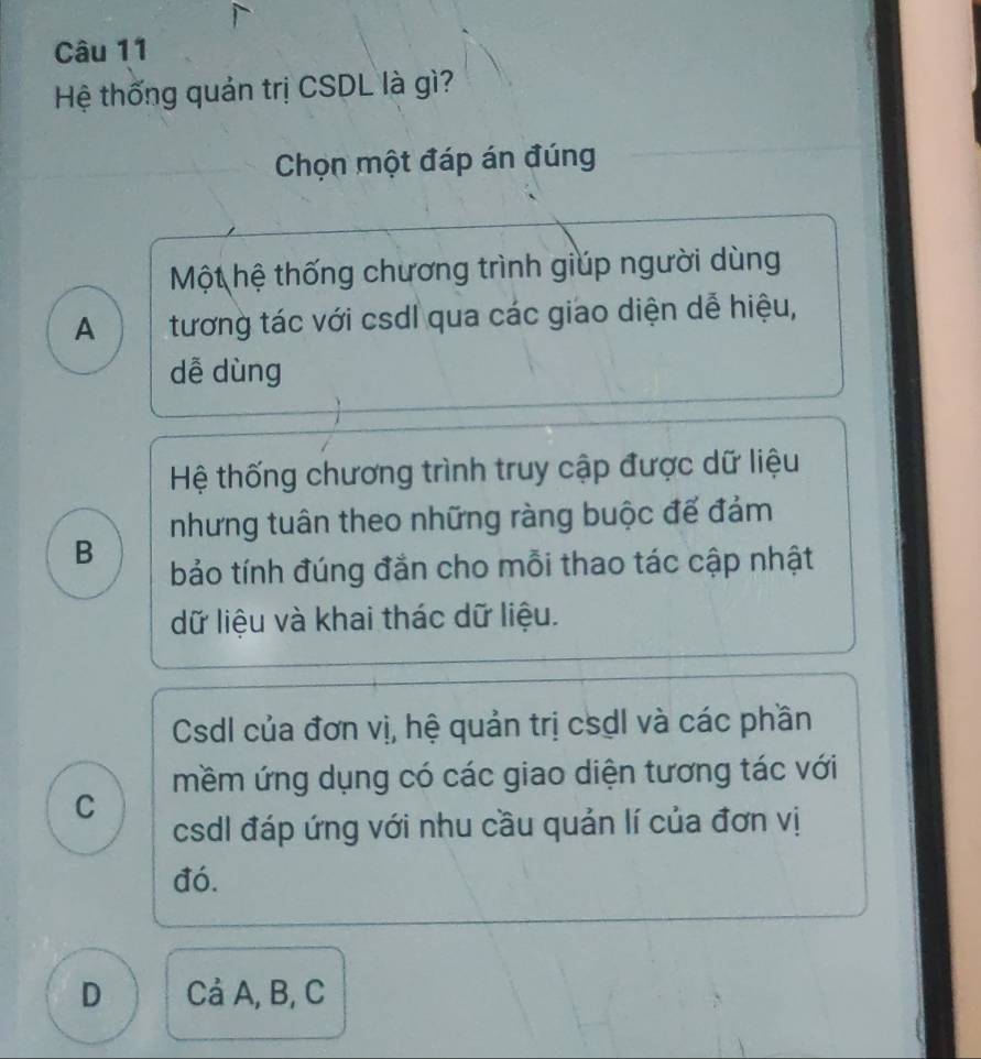 Hệ thống quản trị CSDL là gì?
Chọn một đáp án đúng
Một hệ thống chương trình giúp người dùng
A tương tác với csdl qua các giao diện dễ hiệu,
dễ dùng
Hệ thống chương trình truy cập được dữ liệu
nhưng tuân theo những ràng buộc đế đảm
B
bảo tính đúng đắn cho mỗi thao tác cập nhật
dữ liệu và khai thác dữ liệu.
Csdl của đơn vị, hệ quản trị csdI và các phần
mềm ứng dụng có các giao diện tương tác với
C
csdl đáp ứng với nhu cầu quản lí của đơn vị
đó.
D Cả A, B, C