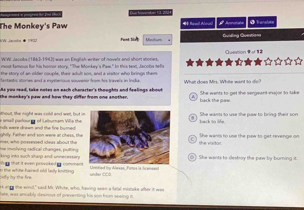 Assignment in progress for 2nd Block Due November 13, 2024
The Monkey's Paw Read Aloud Annotate + Translate
V.W. Jacobs ● 1902 Font Sizt Medium Guiding Questions
Question 9of1 2
W.W. Jacobs (1863-1943) was an English writer of novels and short stories,
most famous for his horror story, "The Monkey's Paw." In this text, Jacobs tells
the story of an older couple, their adult son, and a visitor who brings them
fantastic stories and a mysterious souvenir from his travels in India. What does Mrs. White want to do?
As you read, take notes on each character’s thoughts and feelings about
She wants to get the sergeant-major to take
the monkey’s paw and how they differ from one another. A back the paw.
ithout, the night was cold and wet, but iShe wants to use the paw to bring their son
B
e small parlour of Laburnam Villa theback to life.
nds were drawn and the fire burned.
ghtly. Father and son were at chess, theShe wants to use the paw to get revenge on
C
mer, who possessed ideas about thethe visitor.
me involving radical changes, putting
king into such sharp and unnecessary D) She wants to destroy the paw by burning it.
ils that it even provoked comment
Untitled by Alexas_Fotos is licensed
m the white-haired old lady knitting under CC0.
cidly by the fire.
rk at n the wind," said Mr. White, who, having seen a fatal mistake after it was
late, was amiably desirous of preventing his son from seeing it.