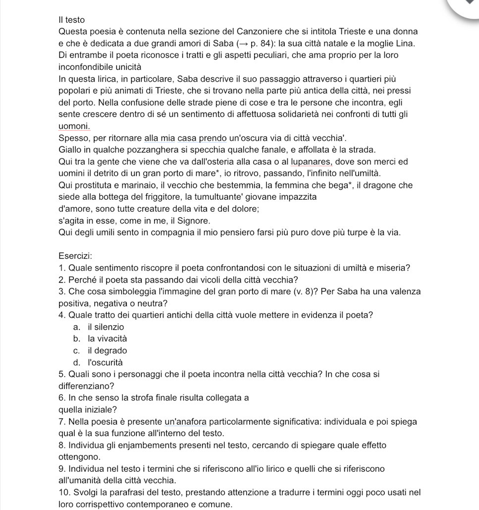 II testo
Questa poesia è contenuta nella sezione del Canzoniere che si intitola Trieste e una donna
e che è dedicata a due grandi amori di Saba (→ p. 84): la sua città natale e la moglie Lina.
Di entrambe il poeta riconosce i tratti e gli aspetti peculiari, che ama proprio per la loro
inconfondibile unicità
In questa lirica, in particolare, Saba descrive il suo passaggio attraverso i quartieri più
popolari e più animati di Trieste, che si trovano nella parte più antica della città, nei pressi
del porto. Nella confusione delle strade piene di cose e tra le persone che incontra, egli
sente crescere dentro di sé un sentimento di affettuosa solidarietà nei confronti di tutti gli
uomoni.
Spesso, per ritornare alla mia casa prendo un'oscura via di città vecchia'.
Giallo in qualche pozzanghera si specchia qualche fanale, e affollata è la strada.
Qui tra la gente che viene che va dall'osteria alla casa o al lupanares, dove son merci ed
uomini il detrito di un gran porto di mare*, io ritrovo, passando, l'infinito nell'umiltà.
Qui prostituta e marinaio, il vecchio che bestemmia, la femmina che bega*, il dragone che
siede alla bottega del friggitore, la tumultuante' giovane impazzita
d'amore, sono tutte creature della vita e del dolore;
s'agita in esse, come in me, il Signore.
Qui degli umili sento in compagnia il mio pensiero farsi più puro dove più turpe è la via.
Esercizi:
1. Quale sentimento riscopre il poeta confrontandosi con le situazioni di umiltà e miseria?
2. Perché il poeta sta passando dai vicoli della città vecchia?
3. Che cosa simboleggia l'immagine del gran porto di mare (v.8) ? Per Saba ha una valenza
positiva, negativa o neutra?
4. Quale tratto dei quartieri antichi della città vuole mettere in evidenza il poeta?
a. il silenzio
b. la vivacità
c. il degrado
d. l'oscurità
5. Quali sono i personaggi che il poeta incontra nella città vecchia? In che cosa si
differenziano?
6. In che senso la strofa finale risulta collegata a
quella iniziale?
7. Nella poesia è presente un'anafora particolarmente significativa: individuala e poi spiega
qual è la sua funzione all'interno del testo.
8. Individua gli enjambements presenti nel testo, cercando di spiegare quale effetto
ottengono.
9. Individua nel testo i termini che si riferiscono all'io lirico e quelli che si riferiscono
all'umanità della città vecchia.
10. Svolgi la parafrasi del testo, prestando attenzione a tradurre i termini oggi poco usati nel
loro corrispettivo contemporaneo e comune.