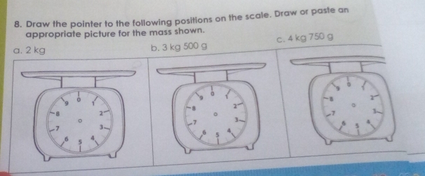 Draw the pointer to the following positions on the scale. Draw or paste an 
appropriate picture for the mass shown. 
a. 2 kg b. 3 kg 500 g c. 4 kg 750 g
。
9 ò 
9 
B r 
1
-8 2°
。
7 3
8 2 。 3 - 
。
7
-7 3 、 6 5 4
6 5
4
-6 5