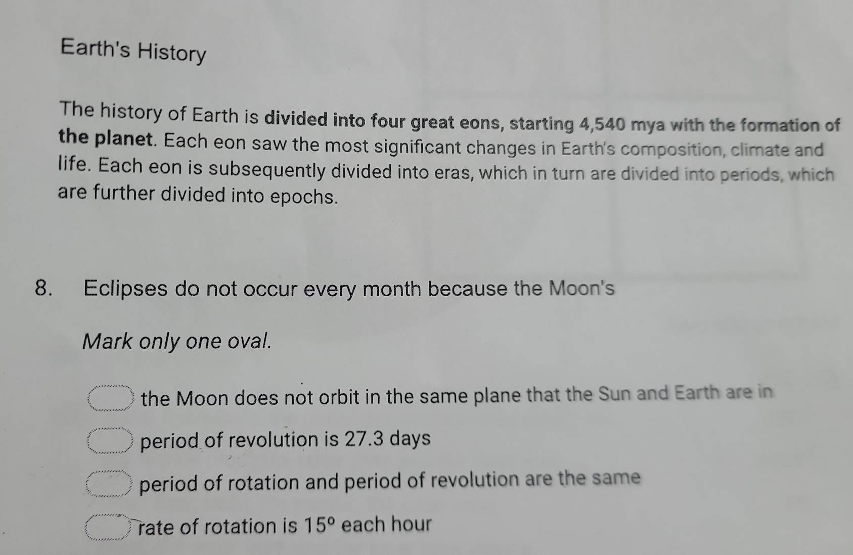 Earth's History
The history of Earth is divided into four great eons, starting 4,540 mya with the formation of
the planet. Each eon saw the most significant changes in Earth's composition, climate and
life. Each eon is subsequently divided into eras, which in turn are divided into periods, which
are further divided into epochs.
8. Eclipses do not occur every month because the Moon's
Mark only one oval.
the Moon does not orbit in the same plane that the Sun and Earth are in
period of revolution is 27.3 days
period of rotation and period of revolution are the same
rate of rotation is 15° each hour