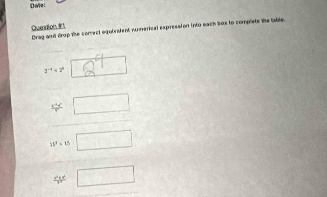 Date: 
Question #1 Drag and drop the correct equivalent numerical expression into each box to complete the table. 
2 
 (e^(-x)d^2)/e □ □
15^2* 15 □
 z^3± z^5/8^(12) [ □