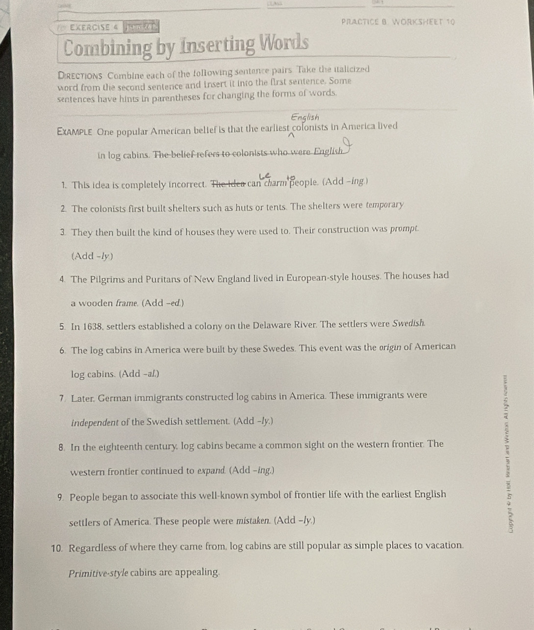 for EXErCISe 4 ATRt 
PRACTICE B. WORKSHEET 10 
Combining by Inserting Words 
DiREctiONs Combine each of the following sentence pairs Take the italicized 
word from the second sentence and insert it into the first sentence. Some 
sentences have hints in parentheses for changing the forms of words. 
English 
EXAMPLE One popular American belief is that the earliest colonists in America lived 
in log cabins. The belief refers to colonists who were English 
1. This idea is completely incorrect. The idea can charm people. (Add -ing.) 
2. The colonists first built shelters such as huts or tents. The shelters were temporary 
3. They then built the kind of houses they were used to. Their construction was prompt. 
(Add -ly) 
4. The Pilgrims and Puritans of New England lived in European-style houses. The houses had 
a wooden frame. (Add -ed.) 
5. In 1638, settlers established a colony on the Delaware River. The settlers were Swedish. 
6. The log cabins in America were built by these Swedes. This event was the origin of American 
log cabins. (Add -a/.) 
7. Later, German immigrants constructed log cabins in America. These immigrants were 
independent of the Swedish settlement. (Add -ly.) 
8. In the eighteenth century, log cabins became a common sight on the western frontier. The 
western frontier continued to expand. (Add -ing.) 
9. People began to associate this well-known symbol of frontier life with the earliest English 
settlers of America. These people were mistaken. (Add -ly.) 
10. Regardless of where they came from, log cabins are still popular as simple places to vacation. 
Primitive-style cabins are appealing