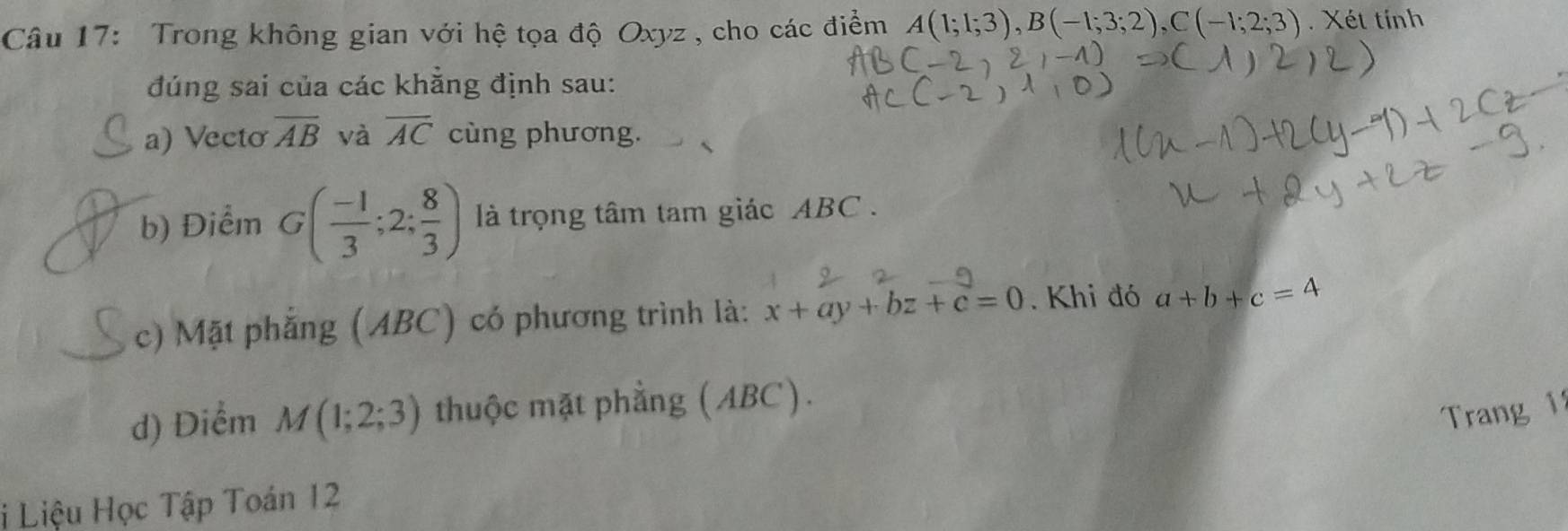 Trong không gian với hệ tọa độ Oxyz , cho các điểm A(1;1;3), B(-1;3;2), C(-1;2;3). Xét tính 
đúng sai của các khẳng định sau: 
a) Vecto overline AB và overline AC cùng phương. 
b) Điểm G( (-1)/3 ;2; 8/3 ) là trọng tâm tam giác ABC. 
c) Mặt phẳng (ABC) có phương trình là: x+ay+bz+c=0 Khi đó a+b+c=4
d) Diểm M(1;2;3) thuộc mặt phẳng (ABC). 
Trang 1 
i Liệu Học Tập Toán 12