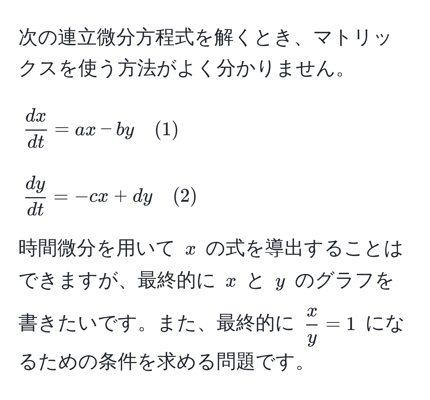 次の連立微分方程式を解くとき、マトリックスを使う方法がよく分かりません。

[
 dx/dt  = ax - by quad (1)
]
[
 dy/dt  = -cx + dy quad (2)
]

時間微分を用いて ( x ) の式を導出することはできますが、最終的に ( x ) と ( y ) のグラフを書きたいです。また、最終的に (  x/y  = 1 ) になるための条件を求める問題です。