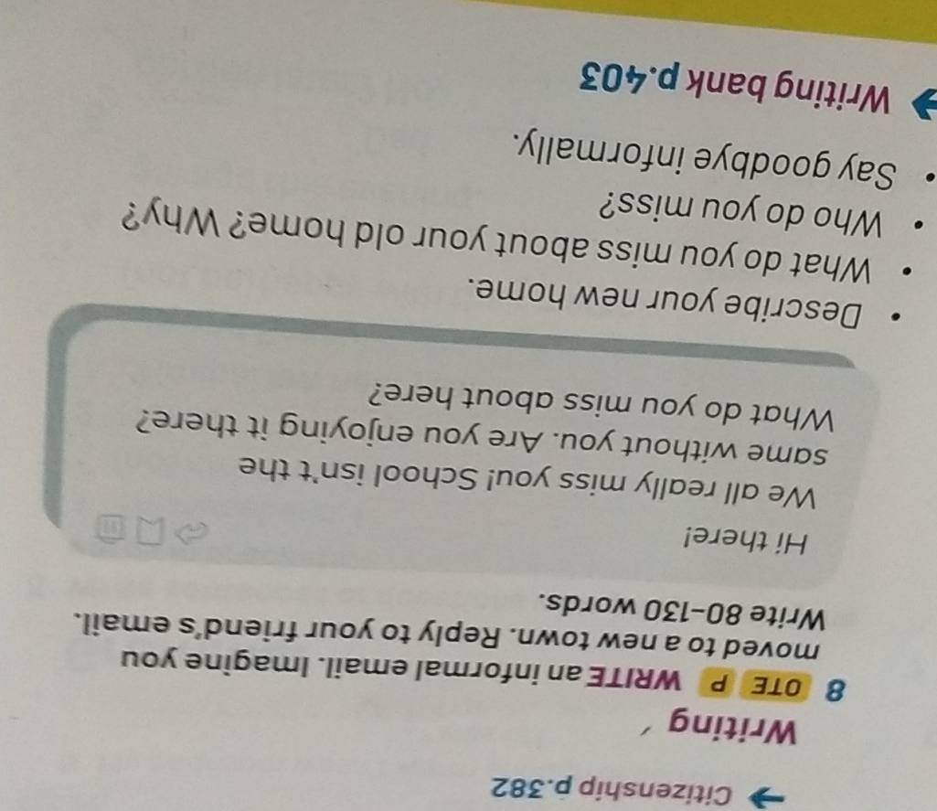 Citizenship p.382 
Writing 
8 OTE P WRITE an informal email. Imagine you 
moved to a new town. Reply to your friend’s email. 
Write 80-130 words. 
Hi there! 
We all really miss you! School isn't the 
same without you. Are you enjoying it there? 
What do you miss about here? 
Describe your new home. 
What do you miss about your old home? Why? 
Who do you miss? 
Say goodbye informally. 
Writing bank p.403