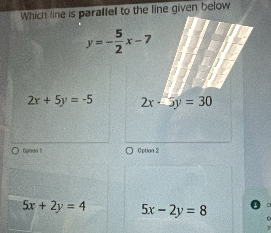 Which line is paralle to the line given below
2x+5y=-5
Option 1 Option 2
5x+2y=4
5x-2y=8

D
3'