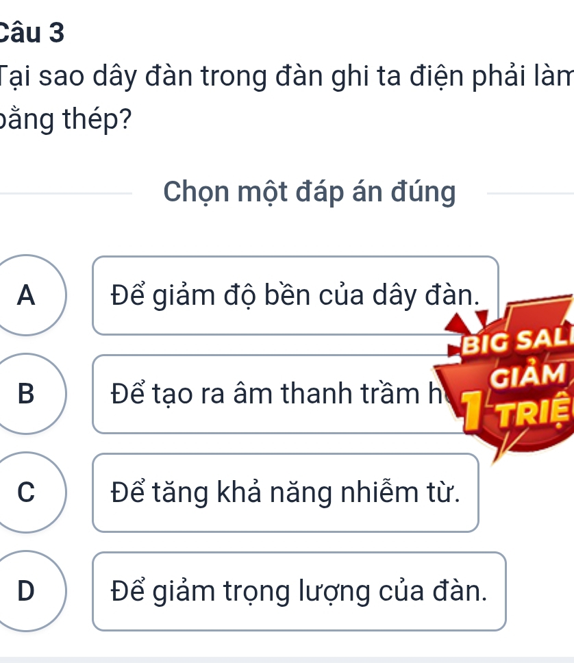 Tại sao dây đàn trong đàn ghi ta điện phải làm
bằng thép?
Chọn một đáp án đúng
A Để giảm độ bền của dây đàn.
BIG SAL
GIảM
B Để tạo ra âm thanh trầm h
TRIệ
C Để tăng khả năng nhiễm từ.
D Để giảm trọng lượng của đàn.