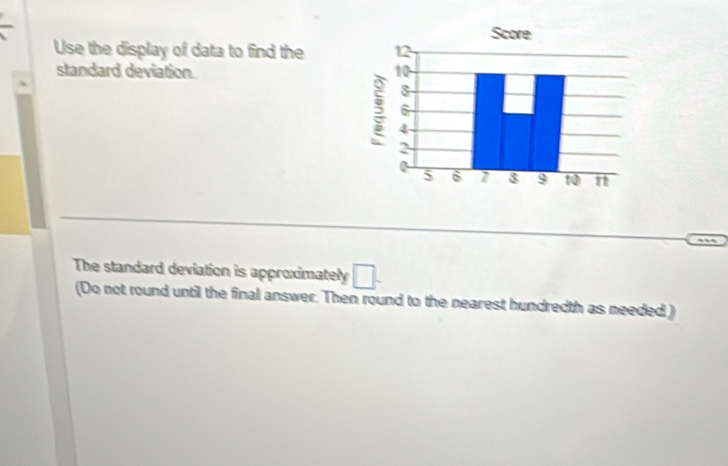 Use the display of data to find the 
standard deviation. 
The standard deviation is approximately □. 
(Do not round until the final answer. Then round to the nearest hundredth as needed )