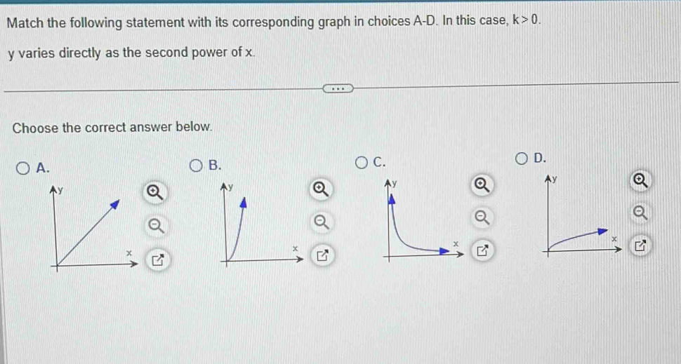 Match the following statement with its corresponding graph in choices A-D. In this case, k>0.
y varies directly as the second power of x. 
Choose the correct answer below. 
D. 
A. 
B. 
C.
K