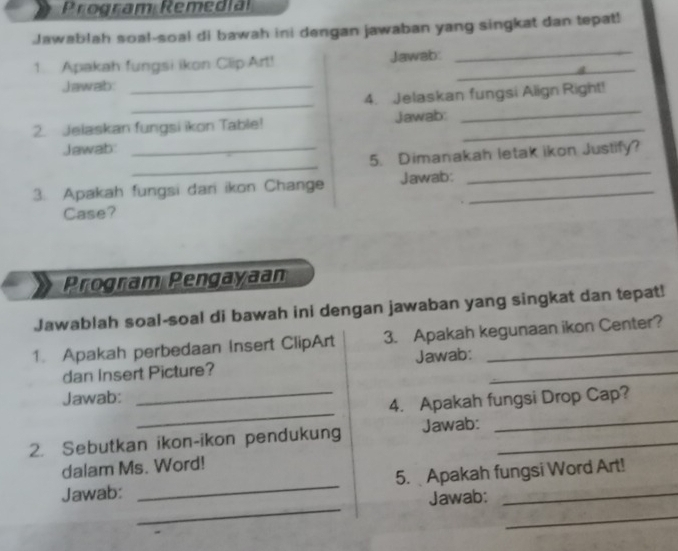 Program Remedia 
Jawablah soal-soal di bawah ini dengan jawaban yang singkat dan tepat! 
1. Apakah fungsi ikon Clip Art! Jawab:_ 
_ 
Jawab:_ 
_ 
4. Jelaskan fungsi Align Right! 
2. Jelaskan fungsi ikon Table! Jawab:_ 
_ 
Jawab:_ 
_ 
5. Dimanakah letak ikon Justify? 
3. Apakah fungsi dari ikon Change Jawab:_ 
_ 
Case? 
Program Pengayaan 
Jawablah soal-soal di bawah ini dengan jawaban yang singkat dan tepat! 
1. Apakah perbedaan Insert ClipArt 3. Apakah kegunaan ikon Center? 
dan Insert Picture? Jawab:_ 
_ 
Jawab: 
_4. Apakah fungsi Drop Cap? 
2. Sebutkan ikon-ikon pendukung Jawab:_ 
_ 
dalam Ms. Word! 
_ 
Jawab: _5. Apakah fungsi Word Art! 
Jawab: 
_