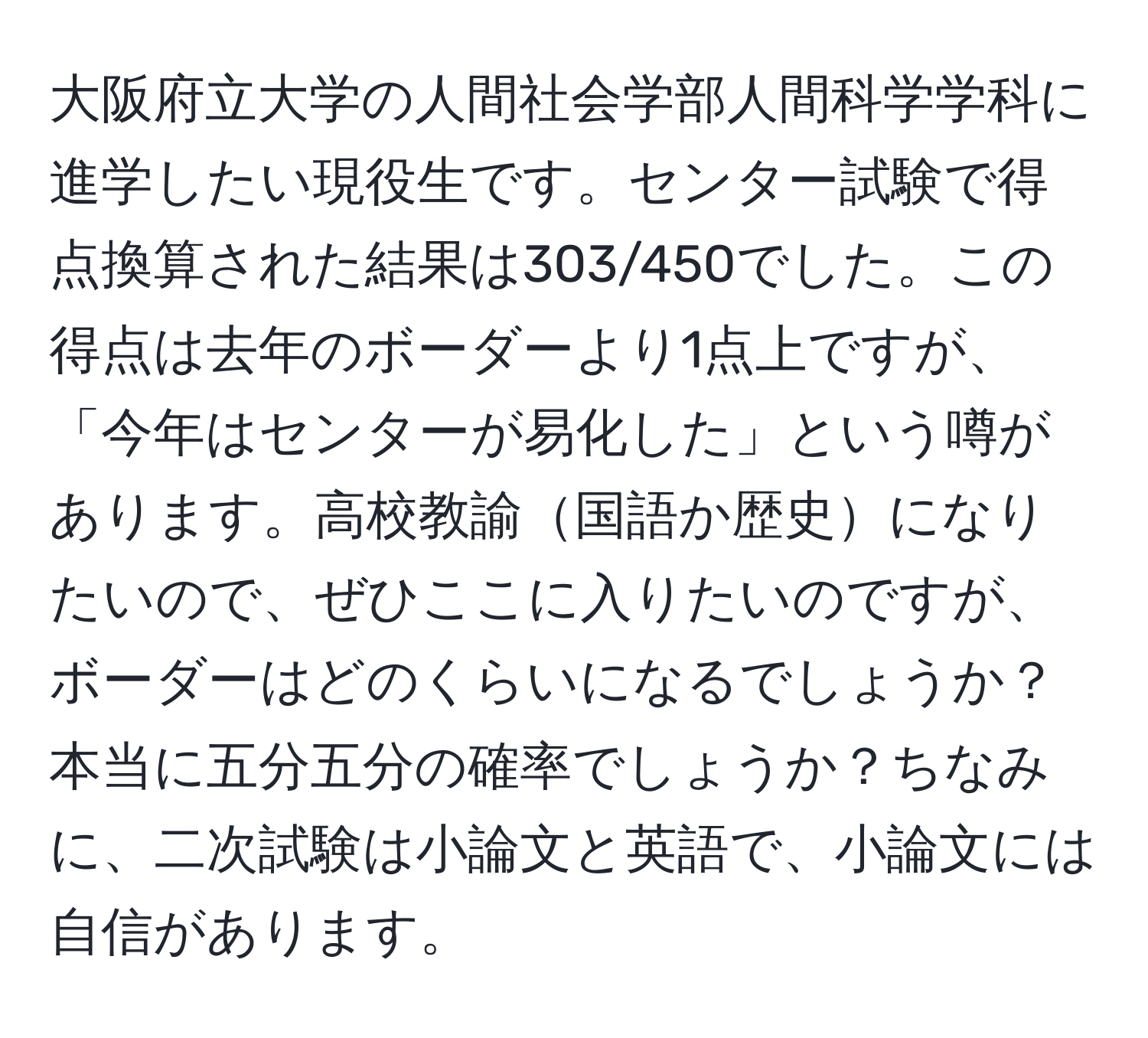 大阪府立大学の人間社会学部人間科学学科に進学したい現役生です。センター試験で得点換算された結果は303/450でした。この得点は去年のボーダーより1点上ですが、「今年はセンターが易化した」という噂があります。高校教諭国語か歴史になりたいので、ぜひここに入りたいのですが、ボーダーはどのくらいになるでしょうか？本当に五分五分の確率でしょうか？ちなみに、二次試験は小論文と英語で、小論文には自信があります。