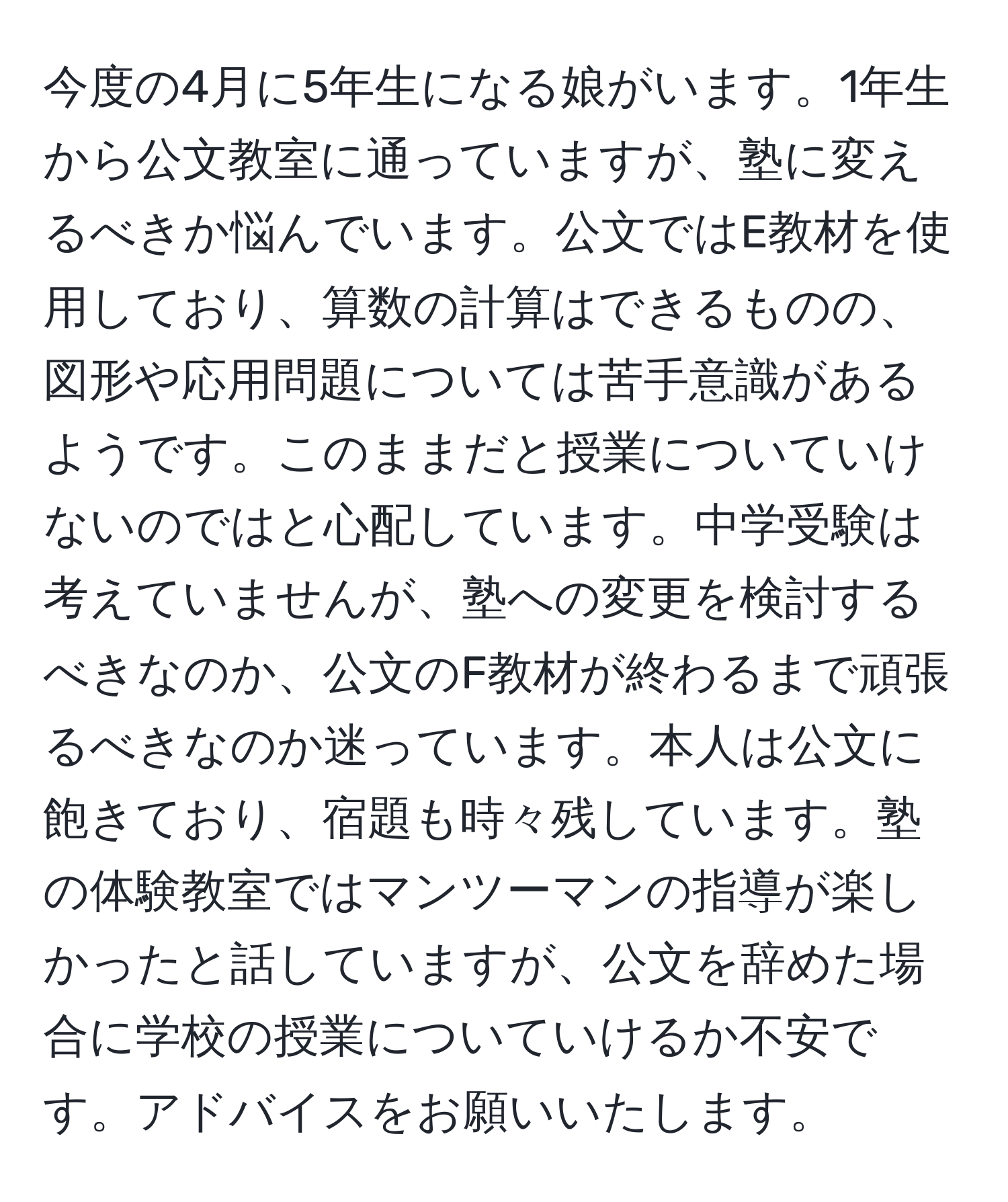 今度の4月に5年生になる娘がいます。1年生から公文教室に通っていますが、塾に変えるべきか悩んでいます。公文ではE教材を使用しており、算数の計算はできるものの、図形や応用問題については苦手意識があるようです。このままだと授業についていけないのではと心配しています。中学受験は考えていませんが、塾への変更を検討するべきなのか、公文のF教材が終わるまで頑張るべきなのか迷っています。本人は公文に飽きており、宿題も時々残しています。塾の体験教室ではマンツーマンの指導が楽しかったと話していますが、公文を辞めた場合に学校の授業についていけるか不安です。アドバイスをお願いいたします。