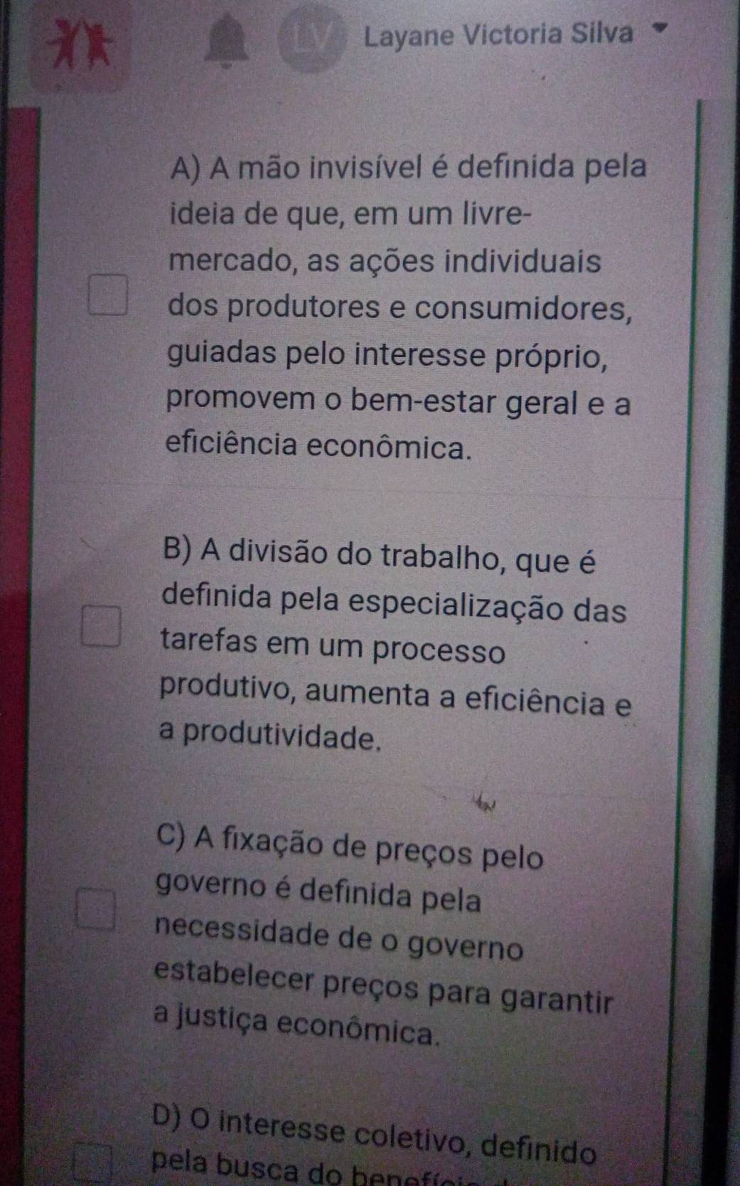 Layane Victoria Silva
A) A mão invisível é definida pela
ideia de que, em um livre-
mercado, as ações individuais
dos produtores e consumidores,
guiadas pelo interesse próprio,
promovem o bem-estar geral e a
eficiência econômica.
B) A divisão do trabalho, que é
definida pela especialização das
tarefas em um processo
produtivo, aumenta a eficiência e
a produtividade.
C) A fixação de preços pelo
governo é definida pela
necessidade de o governo
estabelecer preços para garantir
a justiça econômica.
D) O interesse coletivo, definido
pela busca do henefío