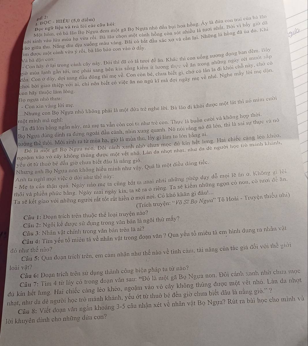 DÉ 2:
1. ĐQC - HIÉU (5,0 điểm)
Một hôm, có bà lão Bọ Ngựa đem một gã Bọ Ngựa nhỏ đến bụi hoa hồng. Ấy là đứa con trai của bà lão
Đọc ngữ liệu và trả lời các câu hỏi:
mới sinh vào lửa mùa hạ vừa rồi. Bà lão chọn một cảnh hồng còn sót nhiều lá tưới nhất. Bởi vì bấy giờ dã
gào giữa thu. Nắng địu dịu xuống màu vàng. Bãi cỏ bắt đầu xác xơ và căn lại. Những lá hồng đã úa đó. Khi
tìm được một cảnh vừa ý rồi, bà lão bảo con vào ở đẩy.
- Con hãy ở lại trong cảnh cây này. Đói thì đã có lá tươi để ăn. Khác thì con uống sương đọng ban đêm. Bây
Và bà dặn con:
Miờ mùa lạnh gần tới, mẹ phải sang bên kia sống kiếm ít lương thực về ăn trong những ngày rét mướt sắp
Cển. Con ở dây, đợi sang dầu đông thi mẹ về. Con còn bé, chưa biết gì, chớ có lân la đi khói chỗ này, chớ có
chơi bời giao thiệp với ai, chỉ nên biết có việc ăn no ngủ kĩ mà đợi ngày mẹ về nhé. Nghe mấy lời mẹ dặn.
con hãy thuộc làm lòng.
Bọ ngựa nhỏ thựa:
- Con xin vâng lời mẹ.
.Nhưng con Bọ Ngựa nhỏ không phải là một đứa trẻ nghe lời. Bà lão đi khỏi được một lát thì nó mim cười
một mình mà nghĩ:
- Ta đã lớn bằng ngần này, mà mẹ ta vẫn còn coi ta như trẻ con. Thực là buồn cười và không hợp thời.
Bọ Ngựa đủng dình ra đứng ngoài đầu cành, nhìn xung quanh. Nó nói rằng nó đã lớn, thì là sai sự thực và nó
tưởng thế thôi. Mới sinh ra từ mùa hạ, giờ là mùa thu, lấy gì làm to lớn bằng ai.
Đó là một gã Bọ Ngựa non. Đôi cánh xanh nhờ chưa mọc dủ kín hết lưng. Hai chiếc càng leo khéo.
ngoặm vào vỏ cây không thủng được một vết nhỏ. Làn da nhợt nhạt. như da dê người học trò mảnh khánh,
yếu ớt từ thuở bé đến giờ chưa biết đâu là nắng gió.
Nhưng anh Bọ Ngựa non không hiểu mình như vậy. Quả là một điều đáng tiếc.
Anh ta nghĩ mọi việc ở đời như thế này:
- Mẹ ta cần thận quá. Ngày nào mẹ ta cũng bắt ta nhai nhái những phép dạy đỗ mọi lẽ ăn ở. Không gi lôi
thôi và phiền phức bằng. Ngày mai ngày kia, ta sẽ ra ò riêng. Ta sẽ kiếm những ngọn cỏ non, cỏ tươi đễ ăn.
Ta sẽ kết giao với những người rất tốt rất hiền ỡ mọi nơi. Có khó khãn gì đâu!...
(Trích truyện: “Võ Sĩ Bọ Ngựa” Tô Hoài - Truyện thiếu nhi)
Câu 1: Đoạn trích trên thuộc thể loại truyện nào?
Câu 2: Ngôi kể được sử dụng trong văn bản là ngôi thứ mấy?
Câu 3: Nhân vật chính trong văn bản trên là ai?
Câu 4: Tìm yếu tố miêu tả về nhân vật trong đoạn văn ? Qua yếu tố miêu tả em hình dung ra nhân vật
đó như thế nào?
Câu 5: Qua đoạn trích trên, em cảm nhận như thế nào về tình cảm, tài năng của tác giá đối với thể giới
loài vật?
Câu 6: Đoạn trích trên sử dụng thành công biện pháp tu từ nào?
Câu 7: Tìm 4 từ láy có trong đoạn văn sau: “Đó là một gã Bọ Ngựa non. Đôi cánh xanh nhờ chưa mọc
dủ kín hết lưng. Hai chiếc càng lẻo khẻo, ngoặm vào vỏ cây không thủng được một vềt nhỏ. Làn da nhợt
nhạt, như da đẻ người học trò mảnh khảnh, yếu ớt từ thuở bé đến giờ chưa biết đầu là nắng gió.``?
Câu 8: Viết đoạn văn ngắn khoảng 3-5 câu nhận xét về nhân vật Bọ Ngựa? Rút ra bài học cho mình và
lời khuyên dành cho những dứa con?