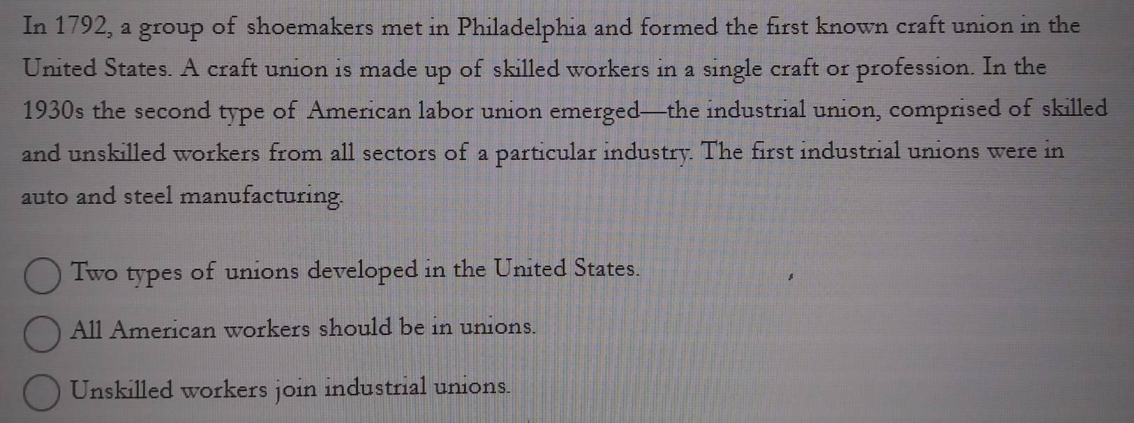 In 1792, a group of shoemakers met in Philadelphia and formed the first known craft union in the
United States. A craft union is made up of skilled workers in a single craft or profession. In the
1930s the second type of American labor union emerged—the industrial union, comprised of skilled
and unskilled workers from all sectors of a particular industry. The first industrial unions were in
auto and steel manufacturing.
Two types of unions developed in the United States.
All American workers should be in unions.
Unskilled workers join industrial unions.