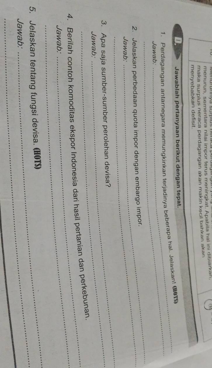 Menórumya surpiõs ne 
menurun, sementara nilai impor terus meningkat. Apabila hal ini dibiarkan, 
maka surplus neraca perdagangan akan makin kecil bahkan akan 
menyebabkan defisit. 
D. Jawablah pertanyaan berikut dengan tepat. 
_ 
1. Perdagangan antarnegara memungkinkan terjadinya beberapa hal. Jelaskan! (HOTS) 
Jawab: 
_ 
2. Jelaskan perbedaan quota impor dengan embargo impor. 
Jawab: 
_ 
3. Apa saja sumber-sumber perolehan devisa? 
Jawab: 
_ 
4. Berilah contoh komoditas ekspor Indonesia dari hasil pertanian dan perkebunan. 
Jawab: 
_ 
_ 
5. Jelaskan tentang fungsi devisa. (HOTS) 
Jawab: