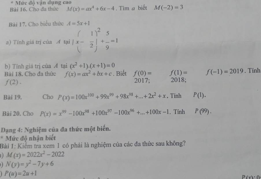 Mức độ vận dụng cao 
Bài 16. Cho đa thức M(x)=ax^4+6x-4. Tìm a biết M(-2)=3
Bài 17. Cho biểu thức A=5x+1
a) Tính giá trị của A tại (x- 1/2 )^2+ 5/9 =1
b) Tính giá trị của A tại (x^2+1)· (x+1)=0
Bài 18. Cho đa thức f(x)=ax^2+bx+c. Biết f(0)= f(1)= f(-1)=2019. Tính
f(2). 
2017; 2018; 
Bài 19. Cho P(x)=100x^(100)+99x^(99)+98x^(98)+...+2x^2+x. Tính P(1). 
Bài 20. Cho P(x)=x^(99)-100x^(98)+100x^(97)-100x^(96)+...+100x-1. Tính P(99). 
Dạng 4: Nghiệm của đa thức một biến. 
* Mức độ nhận biết 
Bài 1: Kiểm tra xem 1 có phải là nghiệm của các đa thức sau không? 
) M(x)=2022x^2-2022
N(y)=y^2-7y+6
P(u)=2u+1
P(x)· 0