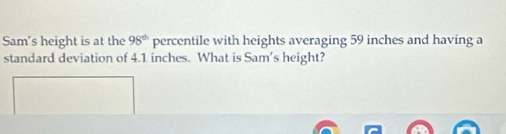 Sam's height is at the 98^(th) percentile with heights averaging 59 inches and having a 
standard deviation of 4.1 inches. What is Sam's height?