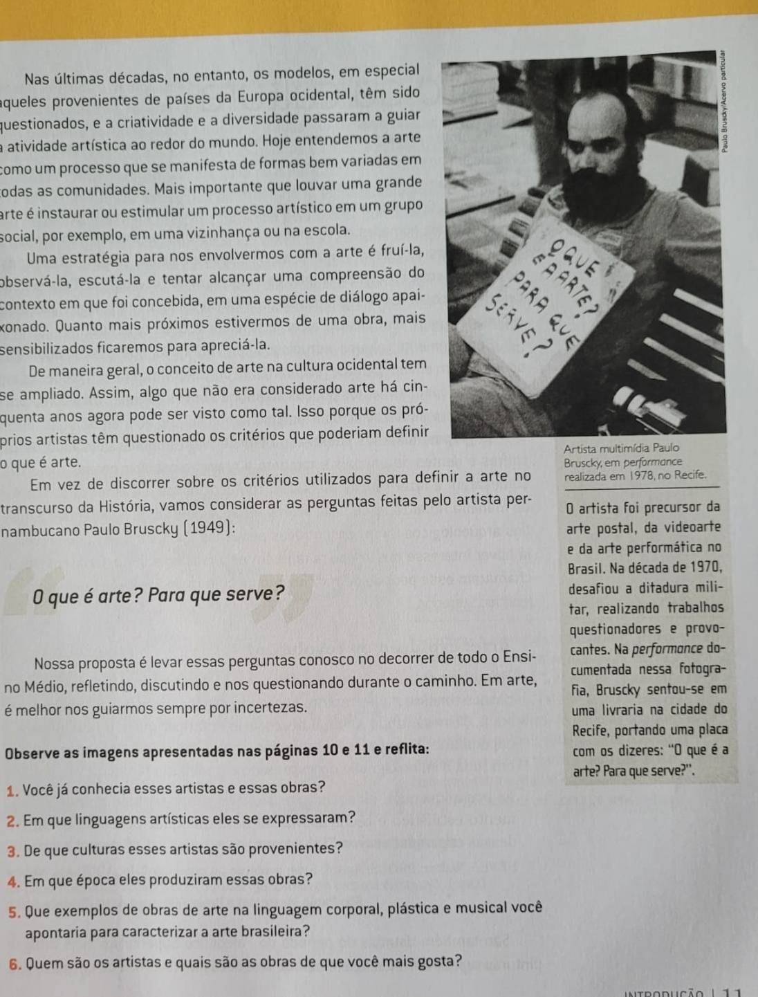 Nas últimas décadas, no entanto, os modelos, em especial
aqueles provenientes de países da Europa ocidental, têm sido
questionados, e a criatividade e a diversidade passaram a guiar
a atividade artística ao redor do mundo. Hoje entendemos a arte
como um processo que se manifesta de formas bem variadas em 
odas as comunidades. Mais importante que louvar uma grande
arte é instaurar ou estimular um processo artístico em um grupo
social, por exemplo, em uma vizinhança ou na escola.
Uma estratégia para nos envolvermos com a arte é fruí-la,
observá-la, escutá-la e tentar alcançar uma compreensão do
contexto em que foi concebida, em uma espécie de diálogo apai-
xonado. Quanto mais próximos estivermos de uma obra, mais
sensibilizados ficaremos para apreciá-la.
De maneira geral, o conceito de arte na cultura ocidental tem
se ampliado. Assim, algo que não era considerado arte há cin-
quenta anos agora pode ser visto como tal. Isso porque os pró-
prios artistas têm questionado os critérios que poderiam definir
o que é arte.  Artista
Bruscky, em performance
Em vez de discorrer sobre os critérios utilizados para definir a arte no realizada em 1978, no Recife.
transcurso da História, vamos considerar as perguntas feitas pelo artista per- O artista foi precursor da
nambucano Paulo Bruscky (1949): arte postal, da videoarte
e da arte performática no
Brasil. Na década de 1970,
O que é arte? Para que serve? desafiou a ditadura mili-
tar, realizando trabalhos
questionadores e provo-
Nossa proposta é levar essas perguntas conosco no decorrer de todo o Ensi- cantes. Na performonce do-
cumentada nessa fotogra-
no Médio, refletindo, discutindo e nos questionando durante o caminho. Em arte, fia, Bruscky sentou-se em
é melhor nos guiarmos sempre por incertezas. uma livraria na cidade do
Recife, portando uma placa
Observe as imagens apresentadas nas páginas 10 e 11 e reflita: com os dizeres: "O que é a
arte? Para que serve?'.
1. Você já conhecia esses artistas e essas obras?
2. Em que linguagens artísticas eles se expressaram?
3. De que culturas esses artistas são provenientes?
4. Em que época eles produziram essas obras?
5. Que exemplos de obras de arte na linguagem corporal, plástica e musical você
apontaria para caracterizar a arte brasileira?
6. Quem são os artistas e quais são as obras de que você mais gosta?
tdoduçã