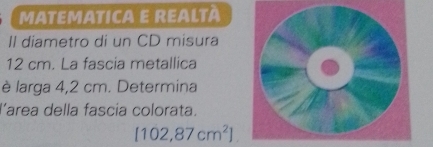 MATEMATICA E REALTÀ 
Il diametro di un CD misura
12 cm. La fascia metallica 
è larga 4,2 cm. Determina 
larea della fascia colorata.
[102,87cm^2]