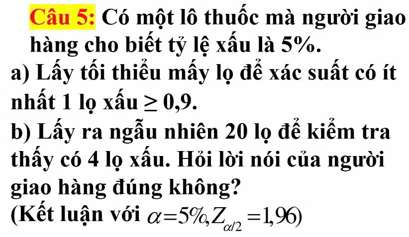 Có một lô thuốc mà người giao 
hàng cho biết tỷ lệ xấu là 5%. 
a) Lấy tối thiểu mấy lọ để xác suất có ít 
nhất 1 lọ xhat au≥ 0,9. 
b) Lấy ra ngẫu nhiên 20 lọ đế kiểm tra 
thấy có 4 lọ xấu. Hỏi lời nói của người 
giao hàng đúng không? 
(Kết luận với alpha =5% , Z_alpha /2=1,96)