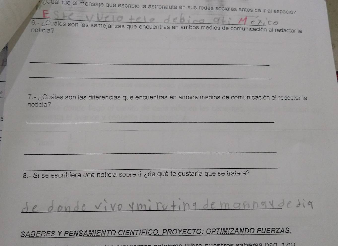 oual fue el mensaje que escribió la astronauta en sus redes sociales antes de ir al espacio 
_ 
6.- ¿Cuáles son las semejanzas que encuentras en ambos medios de comunicación al redactar la 
noticia? 
et 
_ 
_ 
7.- ¿ Cuáles son las diferencias que encuentras en ambos medios de comunicación al redactar la 
noticia? 
S 
_ 
_ 
_ 
8.- Si se escribiera una noticia sobre ti ¿de qué te gustaría que se tratara? 
_ 
SABERES Y PENSAMIENTO CIENTIFICO. PROYECTO: OPTIMIZANDO FUERZAS.