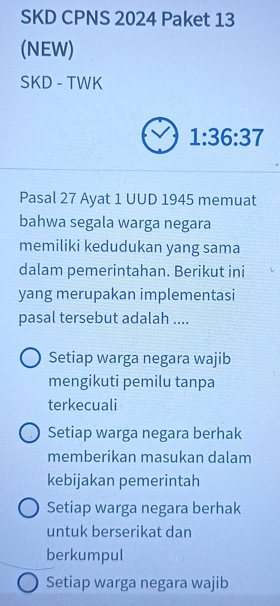 SKD CPNS 2024 Paket 13
(NEW)
SKD - TWK
1:36:37
Pasal 27 Ayat 1 UUD 1945 memuat
bahwa segala warga negara
memiliki kedudukan yang sama
dalam pemerintahan. Berikut ini
yang merupakan implementasi
pasal tersebut adalah ....
Setiap warga negara wajib
mengikuti pemilu tanpa
terkecuali
Setiap warga negara berhak
memberikan masukan dalam
kebijakan pemerintah
Setiap warga negara berhak
untuk berserikat dan
berkumpul
Setiap warga negara wajib