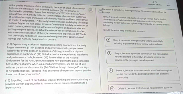 1
Highliglhts & Hotes More
not appeal to members of that community because of a lack of connection  The writer is considering deleting sentence 7 (reproduced below) from the
between the artists and their intended audience. (5) This dynamic is . passage
illustrated in printmaker Amos Paul Kennedy Jr's 2017-2018 piece Passin' Kennedy's Ivans:formation and display of sayings such as "higher the hair,
on to Others. (6) Kennedy collected commonplace phrases from customers
of local barbershops and salons in Richmond, Virginia, and hand printed them closer to heaven' celebrated the daily experiences of salon patrons,
on multicolored posters. (7) Kennedy's transformation and display of sayings reinforcing the self-esteem of stylists and patrons alike and getting everyone
such as "higher the hair, closer to heaven" celebrated the daily experiences of talking
salon patrons, reinforcing the self-esteem of stylists and patrons alike and
getting everyone talking. (8) What the artwork had accomplished, in effect, Should the writer keep or delete the sentence?
was a recontextualization of the style community's experiences. (9) Words
that previously had passed unremarked now joined other aphorisms and
sayings that Kennedy has printed on posters. Keep it, because it strengthens the writer's credibility by
   
including a quote that is likely familiar to the sudience.
(10) Experiencing art doesn't just highlight existing connections; it actively
forges new ones. (11) In galleries and performance halls, people come
together for events Eliasson describes as "strongly rooted in a physical
experience, in our bodies." (12) Not all artworks are experienced in galleries B  Keep it, because it provides commentary that helps explain.
and performance halls, however. (13) Former chair of the National how the example of Kennedy's artwork is significant in
Endowment for the Arts Jane Chu explains how playing the piano connected relation to the passage's overall argument.
her to others at a time when, as a child of immigrants, she felt out of step
with her parents and community. (14) "I felt as though I belonged," she says
of her performances, "because I had an avenue of expression beyond just the C) Delete it, because it contains details about hairdressing that
linear use of everyday words." are not relevant to the paragraph's discussion of art and
(15) By pulling us out of our habitual ways of thinking and communicating, art community.
provides us with opportunities to renew and even create connections to a
larger society. Delete it, because it introduces a new argument about the
D