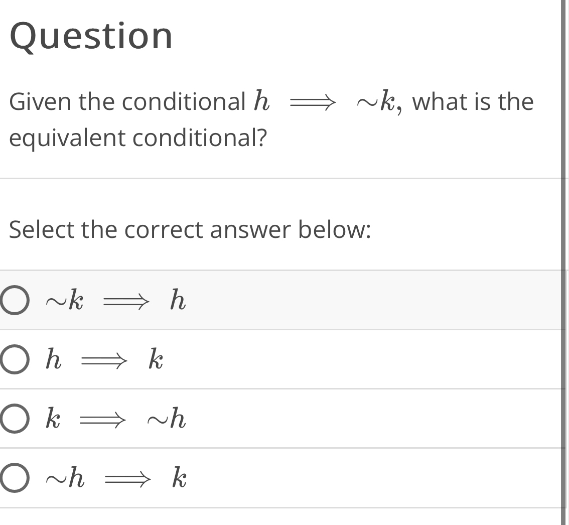 Question
Given the conditional h sim k , what is the
equivalent conditional?
Select the correct answer below:
sim kRightarrow h
hRightarrow k
kRightarrow sim h
sim hRightarrow k