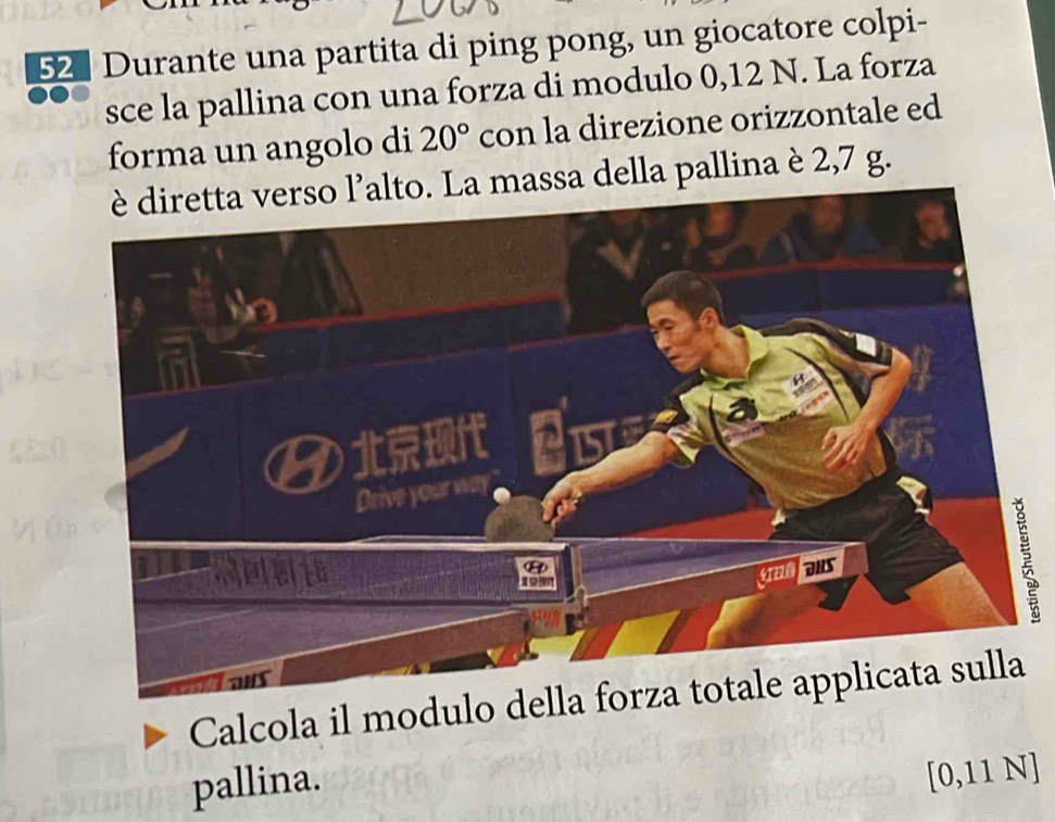 Durante una partita di ping pong, un giocatore colpi- 
sce la pallina con una forza di modulo 0,12 N. La forza 
forma un angolo di 20° con la direzione orizzontale ed 
assa della pallina è 2,7 g. 
2 
Calcola il modulo della forza t 
pallina.
[0,11 N ]