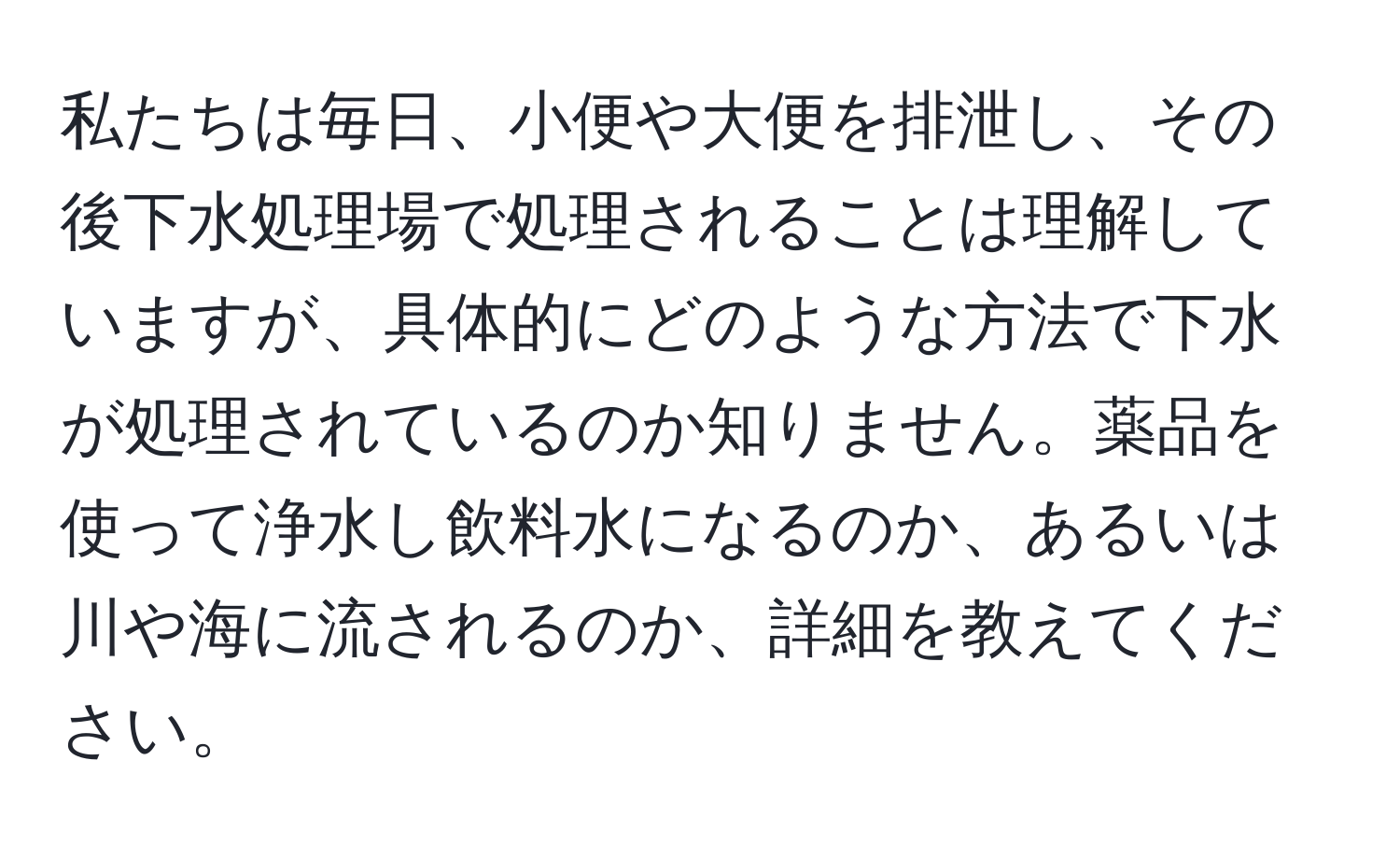 私たちは毎日、小便や大便を排泄し、その後下水処理場で処理されることは理解していますが、具体的にどのような方法で下水が処理されているのか知りません。薬品を使って浄水し飲料水になるのか、あるいは川や海に流されるのか、詳細を教えてください。