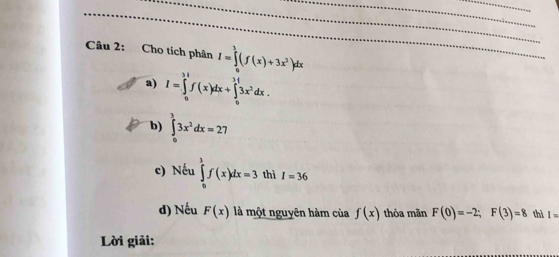 Cho tích phân I=∈tlimits _0^(3(f(x)+3x^2))dx
a) I=∈tlimits _0^((3l)f(x)dx+∈tlimits _0^(3l)3x^2)dx.
b) ∈tlimits _0^(33x^2)dx=27
c) Nếu ∈tlimits _0^3f(x)dx=3 thì I=36
d) Nếu F(x) là một nguyên hàm của f(x) thỏa mãn F(0)=-2; F(3)=8 thì I=
Lời giải: