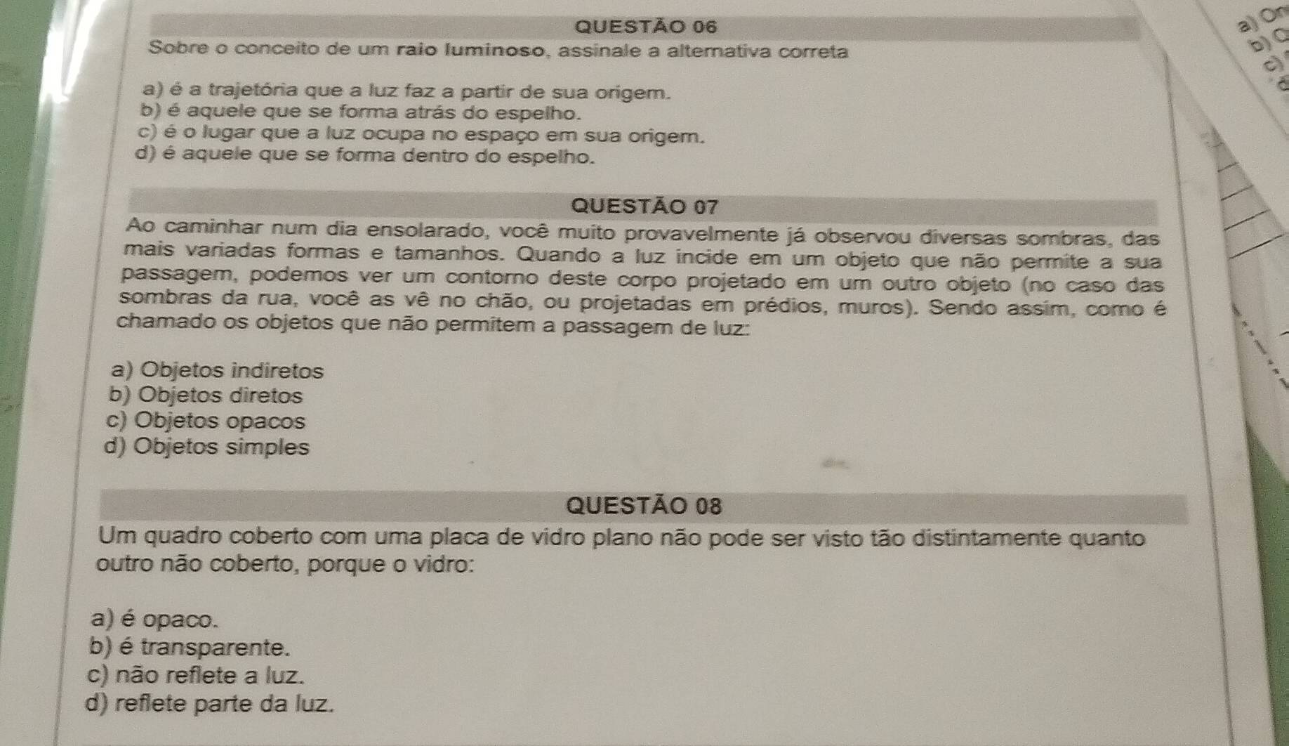 On
Sobre o conceito de um raio Iuminoso, assinale a alternativa correta
b) Q
c
a) é a trajetória que a luz faz a partir de sua origem.
b) é aquele que se forma atrás do espelho.
c) é o lugar que a luz ocupa no espaço em sua origem.
d) é aquele que se forma dentro do espelho.
QUESTÃo 07
Ao caminhar num dia ensolarado, você muito provavelmente já observou diversas sombras, das
mais variadas formas e tamanhos. Quando a luz incide em um objeto que não permite a sua
passagem, podemos ver um contorno deste corpo projetado em um outro objeto (no caso das
sombras da rua, você as vê no chão, ou projetadas em prédios, muros). Sendo assim, como é
chamado os objetos que não permitem a passagem de luz:
a) Objetos indiretos
b) Objetos diretos
c) Objetos opacos
d) Objetos simples
QUESTÃo 08
Um quadro coberto com uma placa de vidro plano não pode ser visto tão distintamente quanto
outro não coberto, porque o vidro:
a) é opaco.
b) é transparente.
c) não reflete a luz.
d) reflete parte da luz.