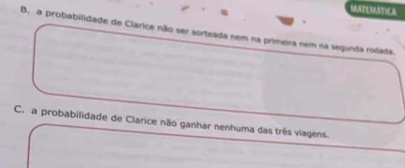 MATEMATICA
B. a probabilidade de Clarice não ser sorteada nem na primeira nem na segunda rodada.
C. a probabilidade de Clarice não ganhar nenhuma das três viagens.