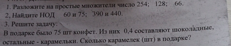 Разложнте на просты множители число 254; 128; 66. 
2, Найдите НОД 60 и 75; 390 и 440. 
3. Решите задачу: 
Вπолдарке бьгло 75 шт конфет. Изних θ, 4 составлαяюοτ πιоколадные, 
остальнье - карамельки. Сколько карамелек (штη в поларке?