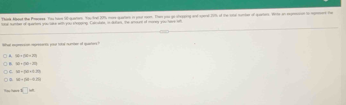 Think About the Process You have 50 quarters. You find 20% more quarters in your room. Then you go shopping and spend 25% of the total number of quarters. Write an expression to represent the
total number of quarters you take with you shopping. Calculate, in dollars, the amount of money you have left.
What expression represents your total number of quarters?
A. 50+(50* 20)
B. 50+(50+20)
C. 50+(50* 0.20)
D. 50+(50+0.25)
You have s□ ieft