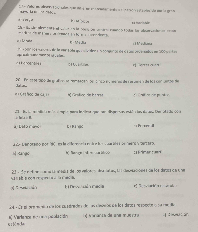 17.- Valores observacionales que difieren marcadamente del patrón establecido por la gran
mayoría de los datos.
a) Sesgo b) Atípicos c) Variable
18.- Es simplemente el valor en la posición central cuando todas las observaciones están
escritas de manera ordenada en forma ascendente.
a) Moda b) Media c) Mediana
19.- Son los valores de la variable que dividen un conjunto de datos ordenados en 100 partes
aproximadamente iguales.
a) Percentiles b) Cuartiles c) Tercer cuartil
20.- En este tipo de gráfico se remarcan los cinco números de resumen de los conjuntos de
datos.
a) Gráfico de cajas b) Gráfico de barras c) Gráfica de puntos
21.- Es la medida más simple para indicar que tan dispersos están los datos. Denotado con
la letra R.
a) Dato mayor b) Rango c) Percentil
22.- Denotado por RIC, es la diferencia entre los cuartiles primero y tercero.
a) Rango b) Rango intercuartilico c) Primer cuartil
23.- Se define como la media de los valores absolutos, las desviaciones de los datos de una
variable con respecto a la media.
a) Desviación b) Desviación media c) Desviación estándar
24.- Es el promedio de los cuadrados de los desvíos de los datos respecto a su media.
a) Varianza de una población b) Varianza de una muestra c) Desviación
estándar