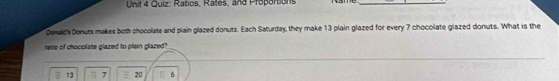 Ratios, Rates, and Proportions_ 
Donald's Donuts makes both chocolate and plain glazed donuts. Each Saturday, they make 13 plain glazed for every 7 chocolate glazed donuts. What is the 
ratio of chocolate glazed to plain glazed?
13 7 20 6