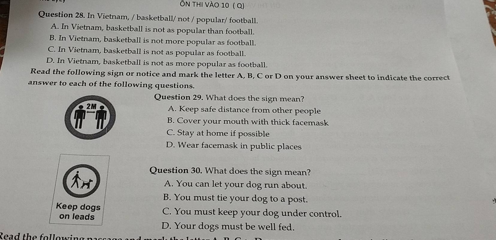 Ôn thi vào 10 ( Q)
Question 28. In Vietnam, / basketball/ not / popular/ football.
A. In Vietnam, basketball is not as popular than football.
B. In Vietnam, basketball is not more popular as football.
C. In Vietnam, basketball is not as popular as football.
D. In Vietnam, basketball is not as more popular as football.
Read the following sign or notice and mark the letter A, B, C or D on your answer sheet to indicate the correct
answer to each of the following questions.
Question 29. What does the sign mean?
A. Keep safe distance from other people
B. Cover your mouth with thick facemask
C. Stay at home if possible
D. Wear facemask in public places
Question 30. What does the sign mean?
A. You can let your dog run about.
B. You must tie your dog to a post.
C. You must keep your dog under control.
D. Your dogs must be well fed.
Read the following passa