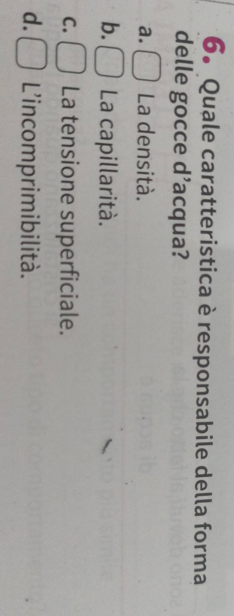 Quale caratteristica è responsabile della forma
delle gocce d’acqua?
a. La densità.
b.
La capillarità.
C. La tensione superficiale.
d.
L'incomprimibilità.