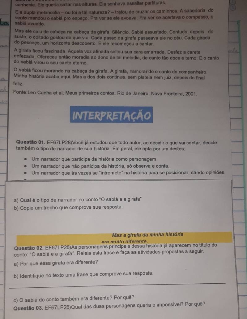 conhecia. Ele queria saltar nas alturas. Ela sonhava assaltar partituras.
E a dupla melancolia - ou foi a tal natureza? - tratou de cruzar os caminhos. A sabedoria do
vento mandou o sabiá pro espaço. Pra ver se ele avoava. Pra ver se acertava o compasso, o
sabiá avoado.
Mas ele caiu de cabeça na cabeça da girafa. Silêncio. Sabiá assustado. Contudo, depois do
susto, o coitado gostou do que viu. Cada passo da girafa passeava ele no céu. Cada girada
do pescoço, um horizonte descoberto. E ele recomeçou a cantar.
Vliea,
A girafa ficou fascinada. Aquela voz afinada soltou sua cara amarrada. Desfez a careta
enfezada. Ofereceu então moradia ao dono de tal melodia, de canto tão doce e terno. E o canto
do sabiá virou o seu canto eterno.
O sabiá ficou morando na cabeça da girafa. A girafa, namorando o canto do companheiro.
Minha história acaba aqui. Mas a dos dois continua, sem plateia nem juiz, depois do final
feliz.
Fonte:Leo Cunha et al. Meus primeiros contos. Rio de Janeiro: Nova Fronteira, 2001.
INTERPRETAÇÃO
Questão 01. EF67LP28)Você já estudou que todo autor, ao decidir o que vai contar, decide
também o tipo de narrador de sua história. Em geral, ele opta por um destes:
Um narrador que participa da história como personagem.
Um narrador que não participa da história, só observa e conta.
Um narrador que às vezes se "intromete" na história para se posicionar, dando opiniões.
a) Qual é o tipo de narrador no conto “O sabiá e a girafa”
b) Copie um trecho que comprove sua resposta.
Mas a girafa da minha história
era muito diferente.
Questão 02. EF67LP28)As personagens principais dessa história já aparecem no título do
conto: “O sabiá e a girafa”. Releia esta frase e faça as atividades propostas a seguir.
a) Por que essa girafa era diferente?
b) Identifique no texto uma frase que comprove sua resposta.
_
c) O sabiá do conto também era diferente? Por quê?
Questão 03. EF67LP28)Qual das duas personagens queria o impossível? Por quê?