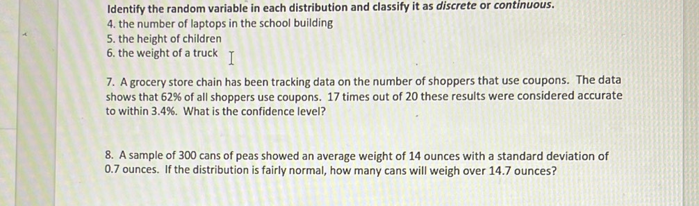 ldentify the random variable in each distribution and classify it as discrete or continuous. 
4. the number of laptops in the school building 
5. the height of children 
6. the weight of a truck 
7. A grocery store chain has been tracking data on the number of shoppers that use coupons. The data 
shows that 62% of all shoppers use coupons. 17 times out of 20 these results were considered accurate 
to within 3.4%. What is the confidence level? 
8. A sample of 300 cans of peas showed an average weight of 14 ounces with a standard deviation of
0.7 ounces. If the distribution is fairly normal, how many cans will weigh over 14.7 ounces?