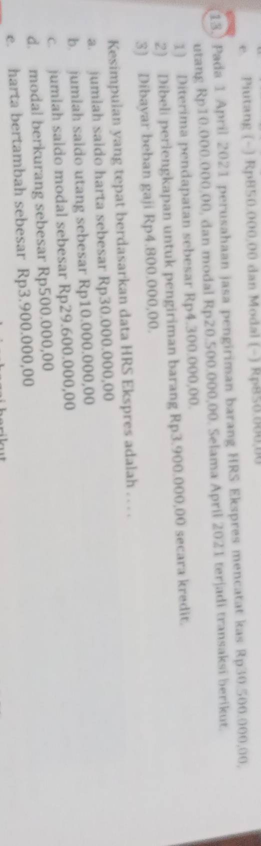 e. Piutang (-) Rp850.000.00 dan Modal (-) Rp858.800,00
13.) Pada 1 April 2021 perusahaan jasa pengiriman barang HRS Ekspres mencatat kas Rp30.500.000,00,
utang Rp10.000.000,00, dan modal Rp20.500.000,00. Selama April 2021 terjadi transaksi berikut.
1) Diterima pendapatan sebesar Rp4.300.000,00.
2) Dibeli perlengkapan untuk pengiriman barang Rp3.900.000,00 secara kredit.
3) Dibayar beban gaji Rp4.800.000,00.
Kesimpulan yang tepat berdasarkan data HRS Ekspres adalah . . . .
a. jumlah saido harta sebesar Rp30.000.000,00
b. jumlah saldo utang sebesar Rp10.000.000,00
c. jumlah saldo modal sebesar Rp29.600.000,00
d. modal berkurang sebesar Rp500.000,00
e. harta bertambah sebesar Rp3.900.000,00
