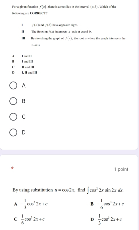 For a given function f(x) , there is a root lies in the interval (a,b). Which of the
following are CORRECT?
I f(a) and f(b) have opposite signs.
Ⅱ The function f(x) intersects x -axis at a and b .
III By sketching the graph of f(x) , the root is where the graph intersects the
x -axis.
A I and II
B I and III
C II and III
D₹ I, II and III
A
B
C
D
1 point
By using substitution u=cos 2x , find ∈t cos^22xsin 2xdx.
A - 1/3 cos^32x+c
B - 1/6 cos^32x+c
C  1/6 cos^32x+c
D  1/3 cos^32x+c